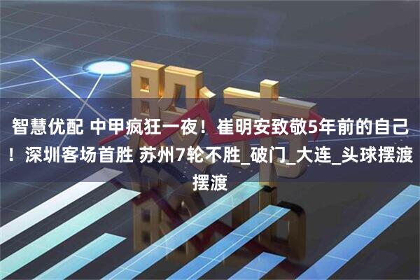 智慧优配 中甲疯狂一夜!崔明安致敬5年前的自己!深圳客场首胜 苏州7轮不胜_破门_大连_头球摆渡