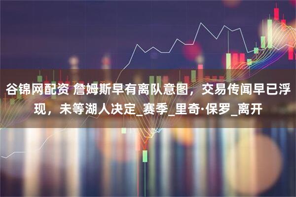 谷锦网配资 詹姆斯早有离队意图,交易传闻早已浮现,未等湖人决定_赛季_里奇·保罗_离开