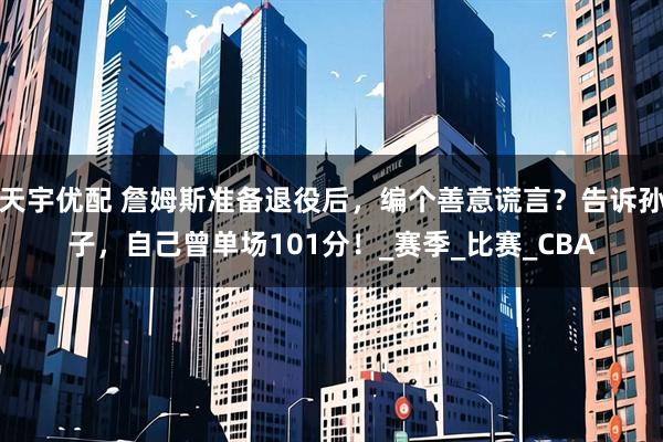 天宇优配 詹姆斯准备退役后,编个善意谎言?告诉孙子,自己曾单场101分!_赛季_比赛_CBA