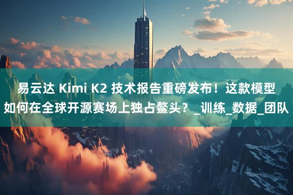 易云达 Kimi K2 技术报告重磅发布！这款模型如何在全球开源赛场上独占鳌头？_训练_数据_团队