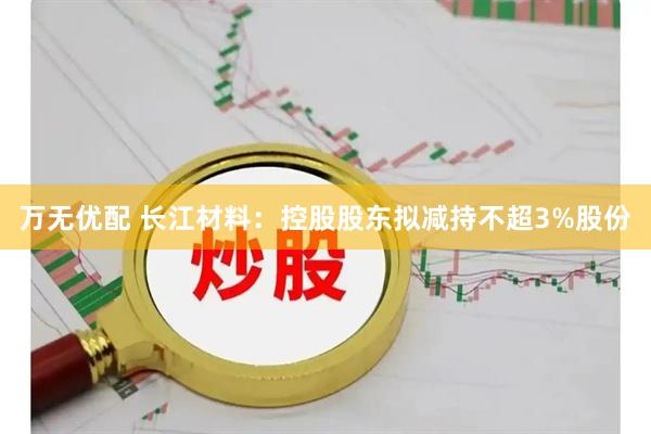 万无优配 长江材料：控股股东拟减持不超3%股份