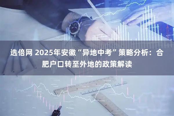 选倍网 2025年安徽“异地中考”策略分析：合肥户口转至外地的政策解读
