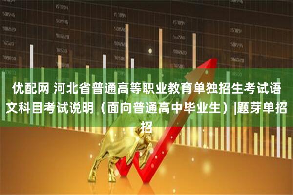 优配网 河北省普通高等职业教育单独招生考试语文科目考试说明（面向普通高中毕业生）|题芽单招