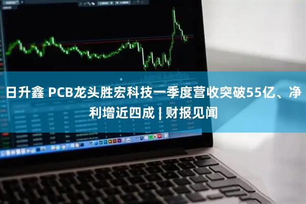 日升鑫 PCB龙头胜宏科技一季度营收突破55亿、净利增近四成 | 财报见闻